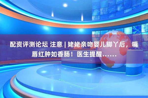 配资评测论坛 注意 | 姥姥亲吻婴儿脚丫后,嘴唇红肿如香肠!医生提醒……