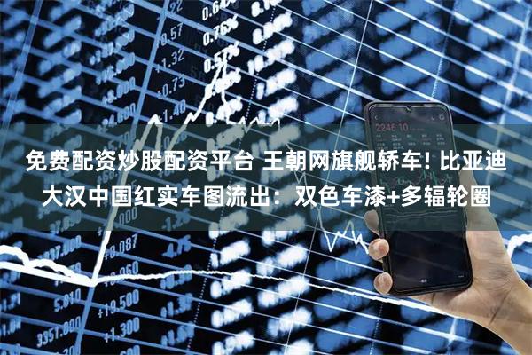 免费配资炒股配资平台 王朝网旗舰轿车! 比亚迪大汉中国红实车图流出：双色车漆+多辐轮圈