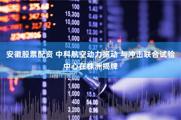 安徽股票配资 中科航空动力振动 与冲击联合试验中心在株洲揭牌