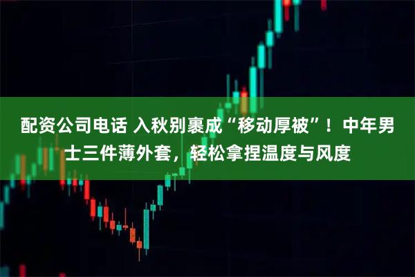 配资公司电话 入秋别裹成“移动厚被”!中年男士三件薄外套,轻松拿捏温度与风度