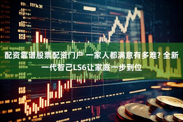 配资靠谱股票配资门户 一家人都满意有多难? 全新一代智己LS6让家庭一步到位
