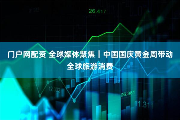 门户网配资 全球媒体聚焦｜中国国庆黄金周带动全球旅游消费