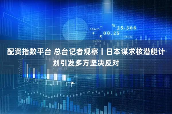 配资指数平台 总台记者观察丨日本谋求核潜艇计划引发多方坚决反对
