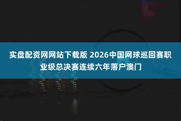 实盘配资网网站下载版 2026中国网球巡回赛职业级总决赛连续六年落户澳门