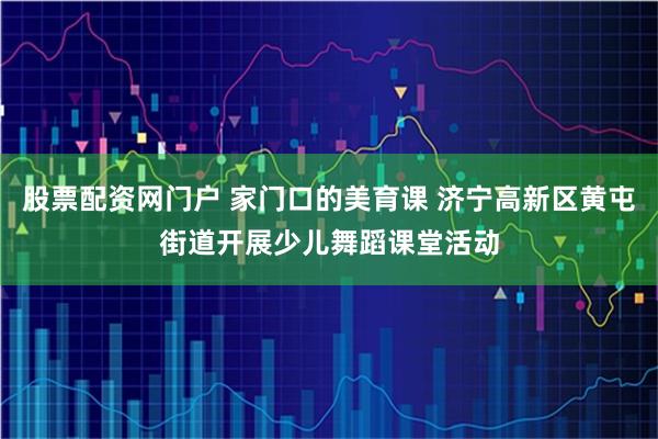 股票配资网门户 家门口的美育课 济宁高新区黄屯街道开展少儿舞蹈课堂活动