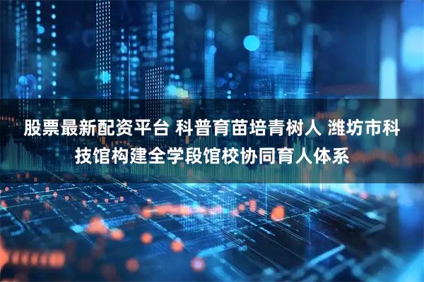 股票最新配资平台 科普育苗培青树人 潍坊市科技馆构建全学段馆校协同育人体系